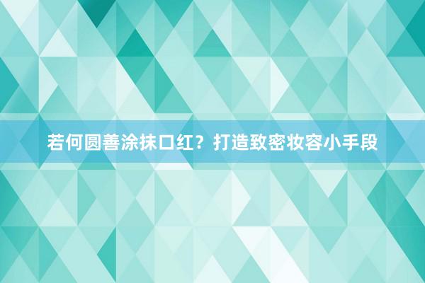 若何圆善涂抹口红？打造致密妆容小手段