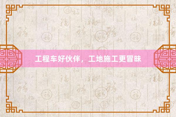 工程车好伙伴，工地施工更冒昧